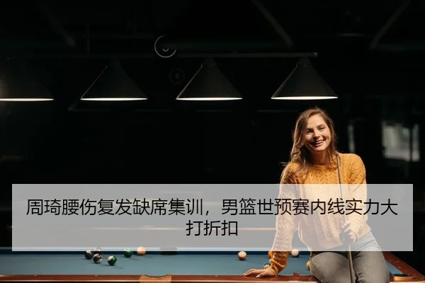 周琦腰伤复发缺席集训，男篮世预赛内线实力大打折扣